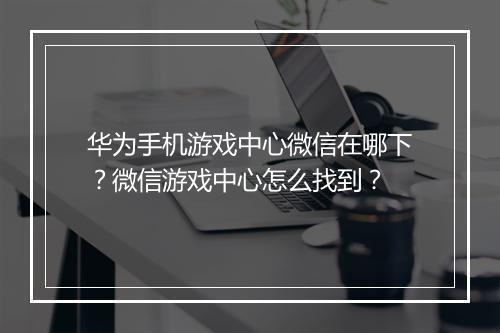 华为手机游戏中心微信在哪下?微信游戏中心怎么找到?
