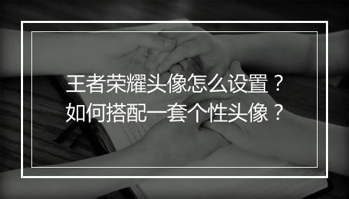 王者荣耀头像怎么设置？如何搭配一套个性头像？