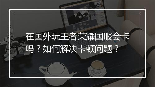 在国外玩王者荣耀国服会卡吗？如何解决卡顿问题？