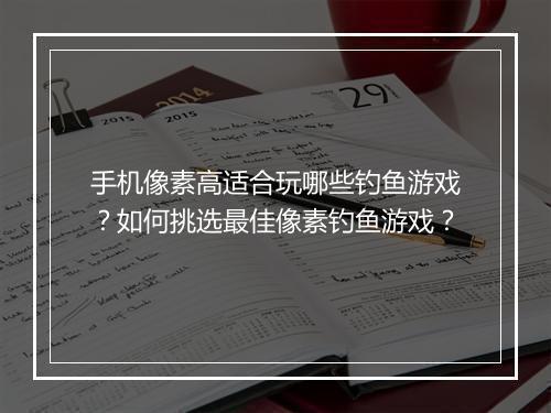 手机像素高适合玩哪些钓鱼游戏?如何挑选最佳像素钓鱼游戏?