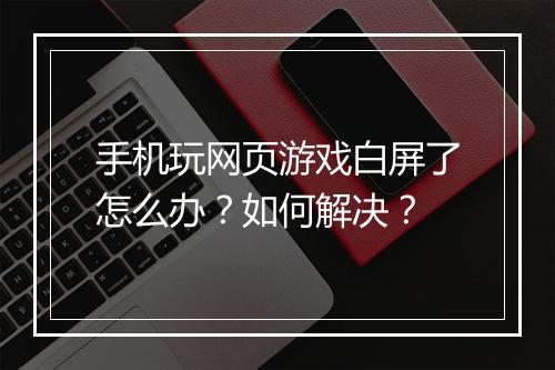 手机玩网页游戏白屏了怎么办？如何解决？