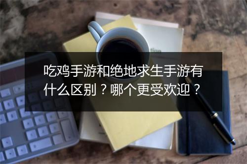 吃鸡手游和绝地求生手游有什么区别？哪个更受欢迎？