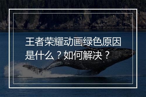 王者荣耀动画绿色原因是什么？如何解决？