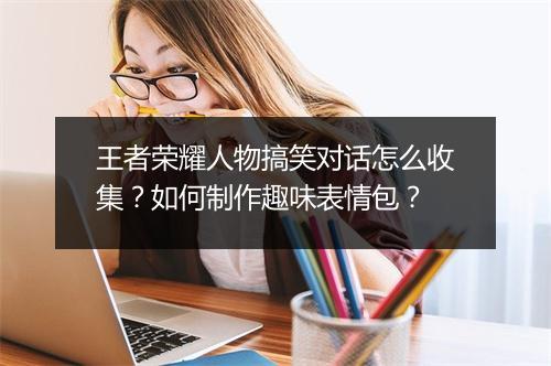 王者荣耀人物搞笑对话怎么收集?如何制作趣味表情包?