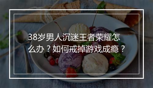 38岁男人沉迷王者荣耀怎么办？如何戒掉游戏成瘾？