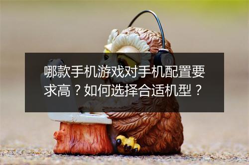 哪款手机游戏对手机配置要求高？如何选择合适机型？