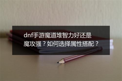 dnf手游魔道堆智力好还是魔攻强？如何选择属性搭配？