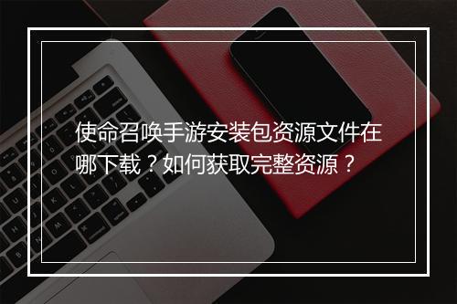 使命召唤手游安装包资源文件在哪下载？如何获取完整资源？