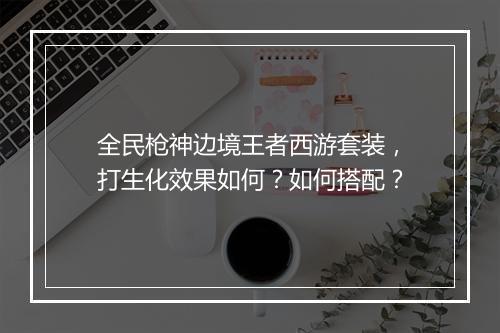 全民枪神边境王者西游套装，打生化效果如何？如何搭配？