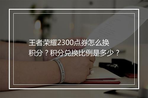 王者荣耀2300点券怎么换积分？积分兑换比例是多少？