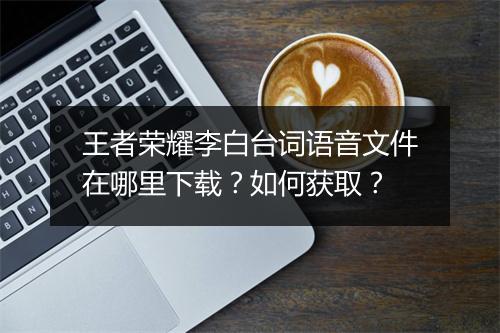 王者荣耀李白台词语音文件在哪里下载？如何获取？