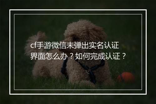 cf手游微信未弹出实名认证界面怎么办？如何完成认证？