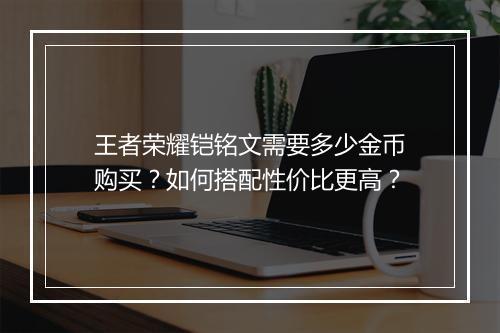 王者荣耀铠铭文需要多少金币购买？如何搭配性价比更高？