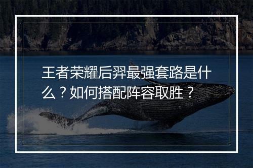 王者荣耀后羿最强套路是什么？如何搭配阵容取胜？