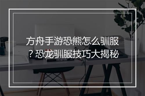 方舟手游恐熊怎么驯服？恐龙驯服技巧大揭秘