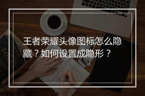王者荣耀头像图标怎么隐藏？如何设置成隐形？