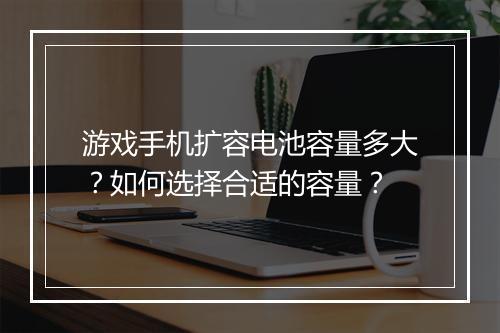 游戏手机扩容电池容量多大？如何选择合适的容量？