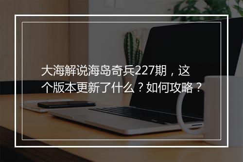 大海解说海岛奇兵227期，这个版本更新了什么？如何攻略？