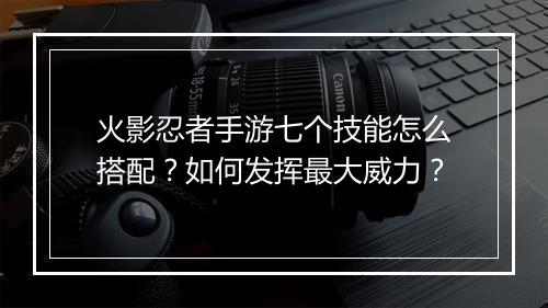 火影忍者手游七个技能怎么搭配？如何发挥最大威力？