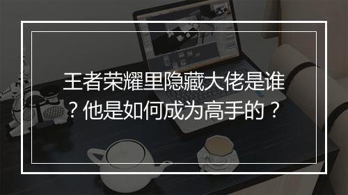 王者荣耀里隐藏大佬是谁？他是如何成为高手的？