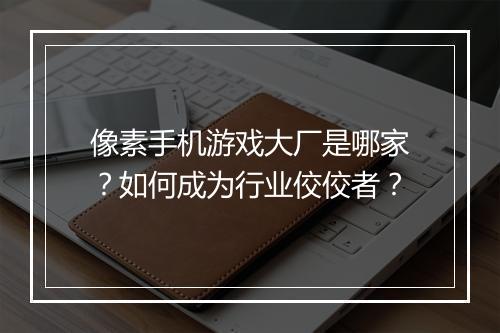 像素手机游戏大厂是哪家？如何成为行业佼佼者？