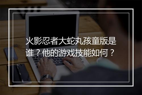 火影忍者大蛇丸孩童版是谁？他的游戏技能如何？