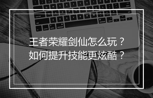王者荣耀剑仙怎么玩？如何提升技能更炫酷？