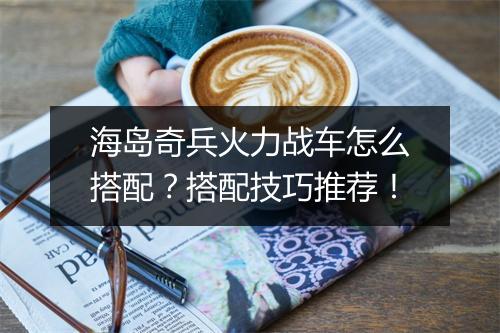 海岛奇兵火力战车怎么搭配？搭配技巧推荐！