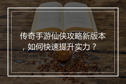 传奇手游仙侠攻略新版本，如何快速提升实力？