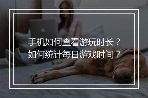 手机如何查看游玩时长?如何统计每日游戏时间?
