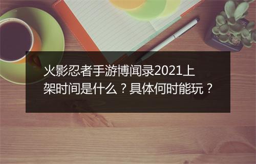 火影忍者手游博闻录2021上架时间是什么？具体何时能玩？