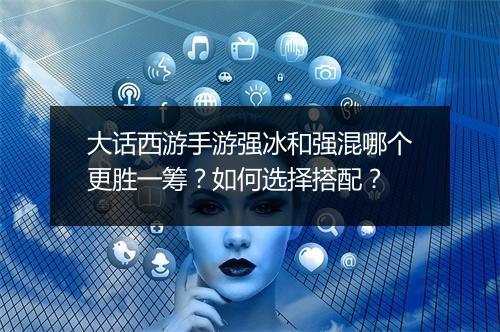 大话西游手游强冰和强混哪个更胜一筹？如何选择搭配？
