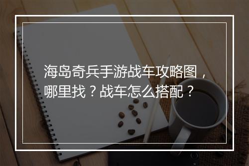 海岛奇兵手游战车攻略图，哪里找？战车怎么搭配？