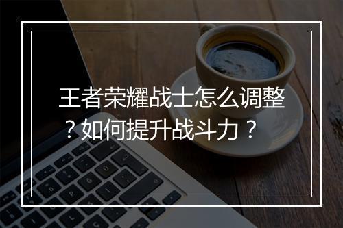 王者荣耀战士怎么调整？如何提升战斗力？