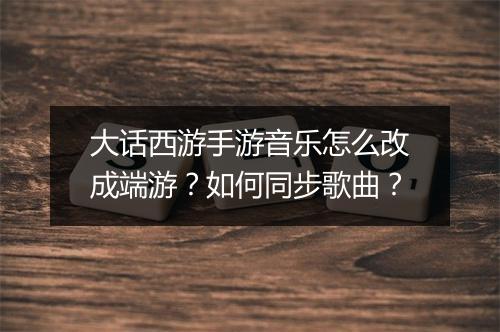 大话西游手游音乐怎么改成端游？如何同步歌曲？
