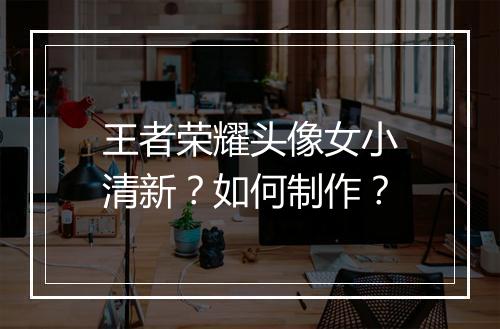 王者荣耀头像女小清新？如何制作？