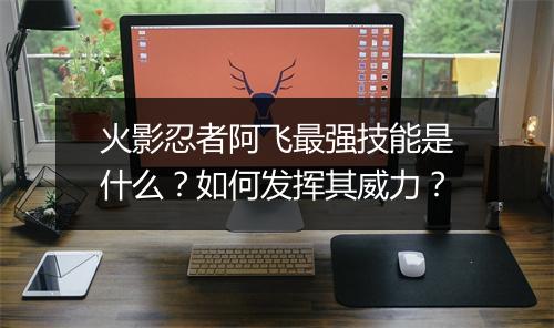 火影忍者阿飞最强技能是什么?如何发挥其威力?