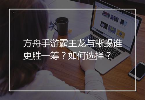 方舟手游霸王龙与蜥蜴谁更胜一筹？如何选择？
