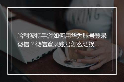哈利波特手游如何用华为账号登录微信？微信登录账号怎么切换？