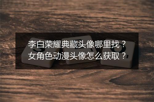 李白荣耀典藏头像哪里找？女角色动漫头像怎么获取？