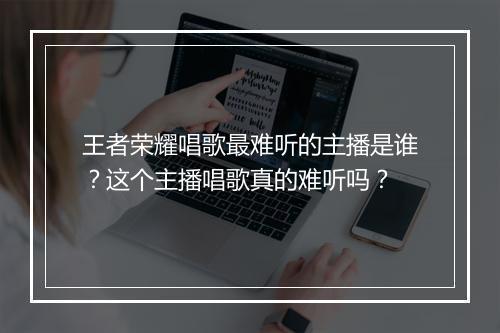 王者荣耀唱歌最难听的主播是谁?这个主播唱歌真的难听吗?