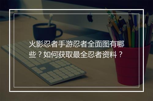 火影忍者手游忍者全面图有哪些？如何获取最全忍者资料？