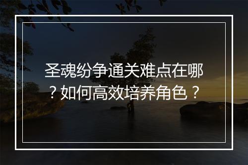 圣魂纷争通关难点在哪？如何高效培养角色？