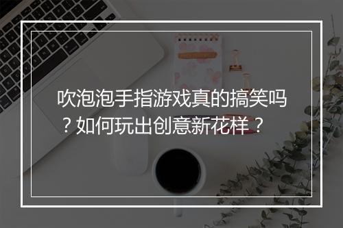 吹泡泡手指游戏真的搞笑吗？如何玩出创意新花样？