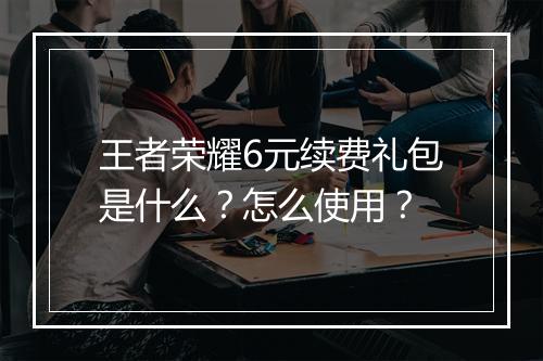 王者荣耀6元续费礼包是什么？怎么使用？