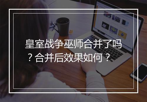 皇室战争巫师合并了吗？合并后效果如何？