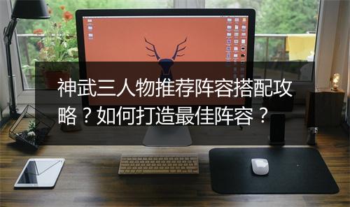 神武三人物推荐阵容搭配攻略？如何打造最佳阵容？