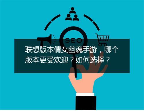 联想版本倩女幽魂手游，哪个版本更受欢迎？如何选择？