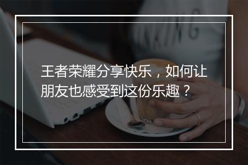 王者荣耀分享快乐，如何让朋友也感受到这份乐趣？