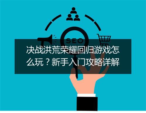 决战洪荒荣耀回归游戏怎么玩？新手入门攻略详解